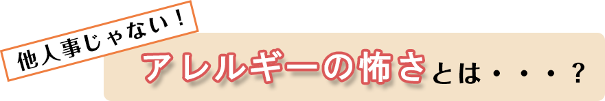 他人ごとじゃない！アレルギーの怖さとは…？