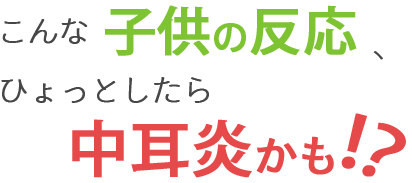 こんな子供の反応、ひょっとしたら中耳炎かも！？